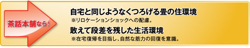 自宅と同じようなくつろげる畳の住環境茶話本舗なら！よくある他社施設では…※リロケーションショックへの配慮。敢えて段差を残した生活環境※在宅復帰を目指し、自然な筋力の回復を意識。