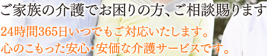 ご家族の介護でお困りの方、ご相談賜ります 24時間365日いつでもご対応いたします。心のこもった安心・安価な介護サービスです。