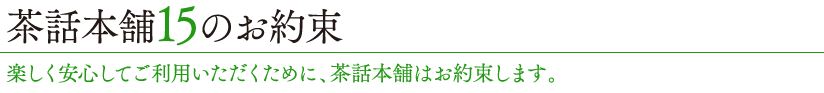 茶話本舗15のお約束 楽しく安心してご利用いただくために、茶話本舗はお約束します。